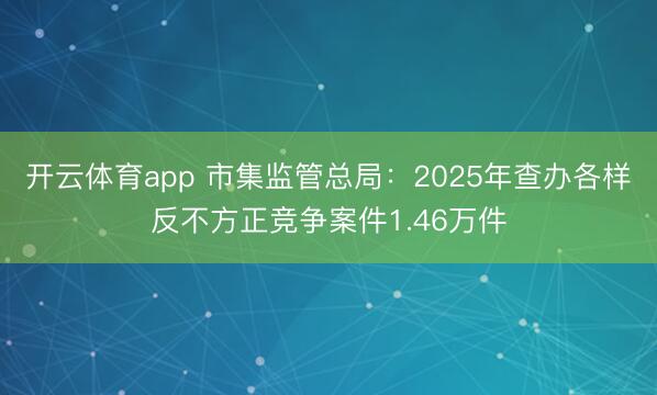 开云体育app 市集监管总局:2025年查办各样反不方正竞争案件1.46万件