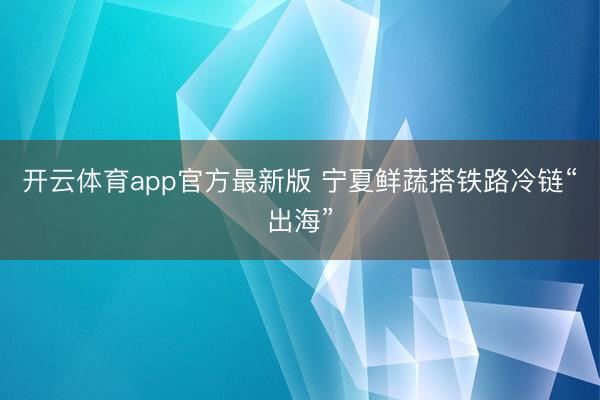 开云体育app官方最新版 宁夏鲜蔬搭铁路冷链“出海”