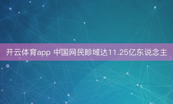 开云体育app 中国网民畛域达11.25亿东说念主