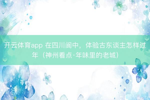 开云体育app 在四川阆中，体验古东谈主怎样过年（神州看点·年味里的老城）