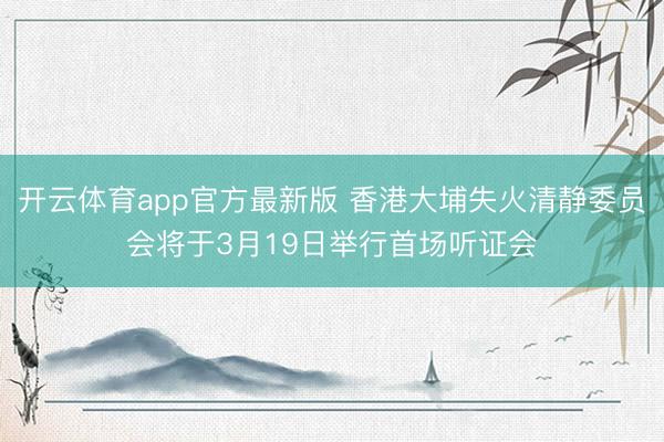 开云体育app官方最新版 香港大埔失火清静委员会将于3月19日举行首场听证会