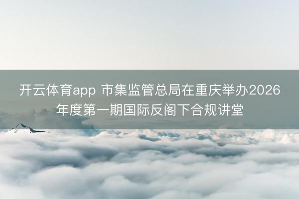 开云体育app 市集监管总局在重庆举办2026年度第一期国际反阁下合规讲堂