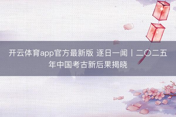开云体育app官方最新版 逐日一闻丨二〇二五年中国考古新后果揭晓