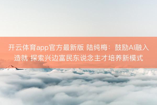 开云体育app官方最新版 陆纯梅：鼓励AI融入造就 探索兴边富民东说念主才培养新模式