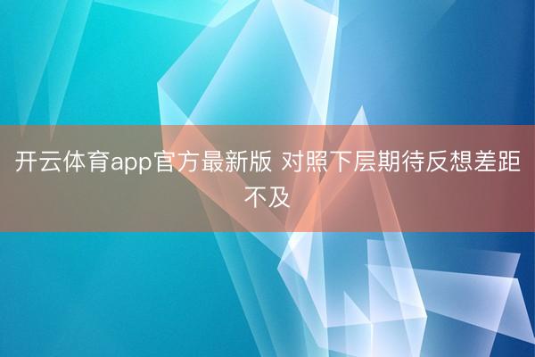 开云体育app官方最新版 对照下层期待反想差距不及
