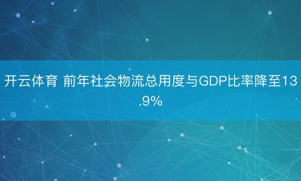 开云体育 前年社会物流总用度与GDP比率降至13.9%