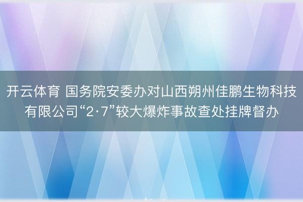 开云体育 国务院安委办对山西朔州佳鹏生物科技有限公司“2·7”较大爆炸事故查处挂牌督办