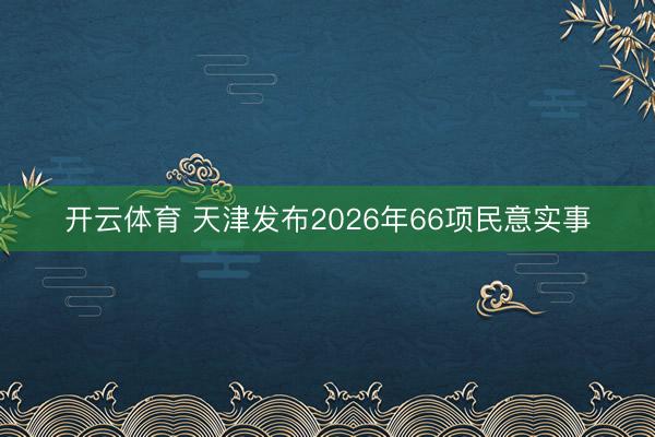 开云体育 天津发布2026年66项民意实事
