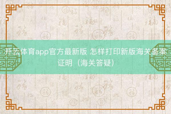 开云体育app官方最新版 怎样打印新版海关备案证明(海关答疑)