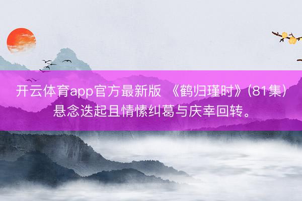 开云体育app官方最新版 《鹤归瑾时》(81集)悬念迭起且情愫纠葛与庆幸回转。