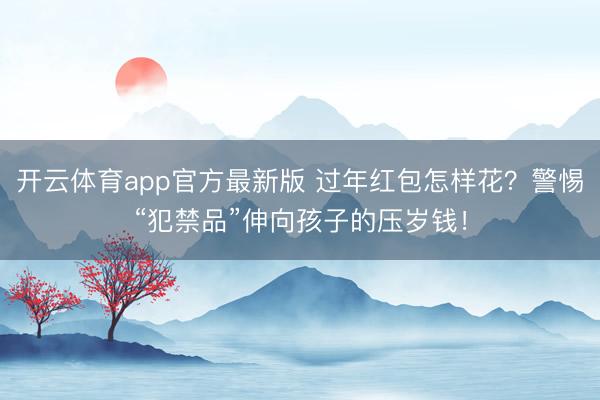 开云体育app官方最新版 过年红包怎样花？警惕“犯禁品”伸向孩子的压岁钱！
