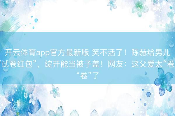 开云体育app官方最新版 笑不活了!陈赫给男儿发“试卷红包”,绽开能当被子盖!网友:这父爱太“卷”了