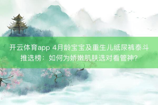 开云体育app 4月龄宝宝及重生儿纸尿裤泰斗推选榜：如何为娇嫩肌肤选对看管神？
