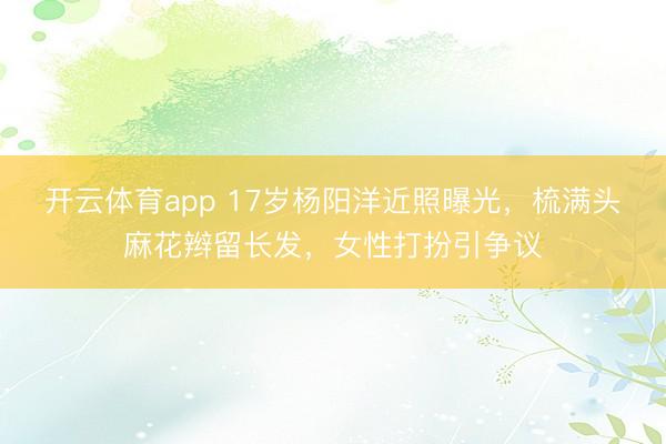 开云体育app 17岁杨阳洋近照曝光,梳满头麻花辫留长发,女性打扮引争议