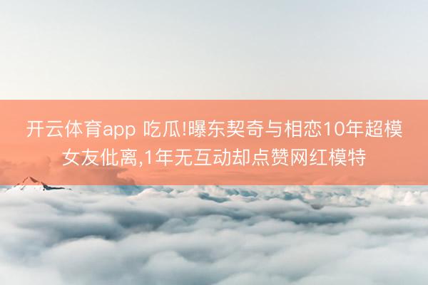 开云体育app 吃瓜!曝东契奇与相恋10年超模女友仳离,1年无互动却点赞网红模特