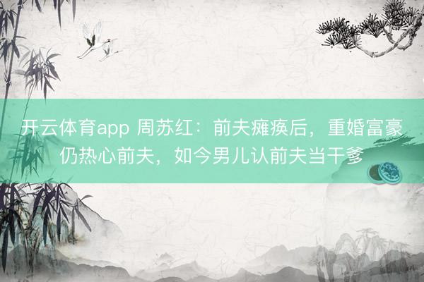 开云体育app 周苏红：前夫瘫痪后，重婚富豪仍热心前夫，如今男儿认前夫当干爹