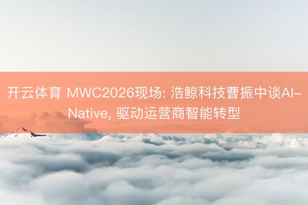 开云体育 MWC2026现场: 浩鲸科技曹振中谈AI-Native， 驱动运营商智能转型