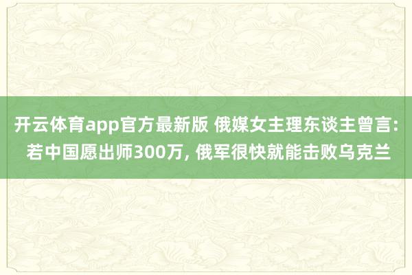 开云体育app官方最新版 俄媒女主理东谈主曾言: 若中国愿出师300万, 俄军很快就能击败乌克兰