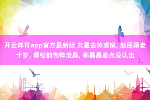 开云体育app官方最新版 女星去掉滤镜， 赵丽颖老十岁，<a href=