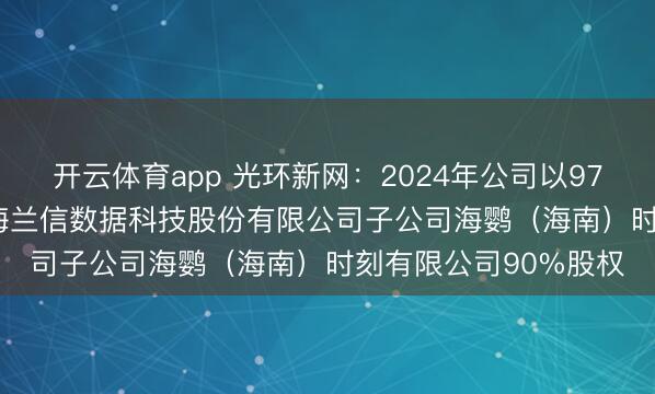 开云体育app 光环新网：2024年公司以9760.32万元购买北京海兰信数据科技股份有限公司子公司海鹦（海南）时刻有限公司90%股权