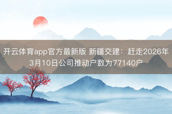 开云体育app官方最新版 新疆交建：赶走2026年3月10日公司推动户数为77140户