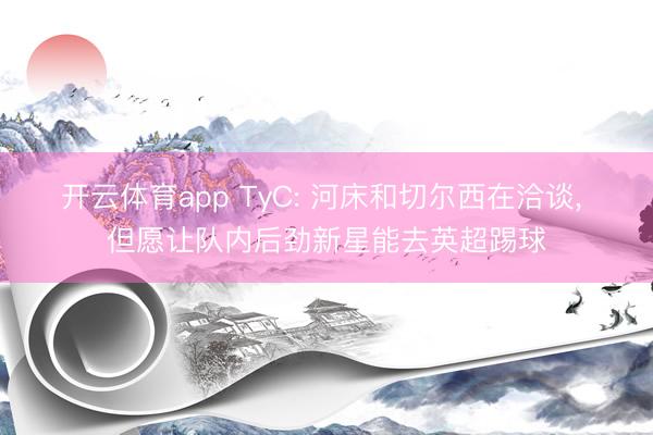开云体育app TyC: 河床和切尔西在洽谈， 但愿让队内后劲新星能去英超踢球