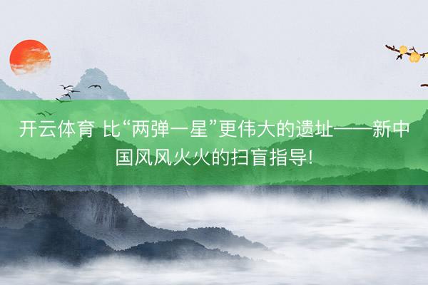 开云体育 比“两弹一星”更伟大的遗址——新中国风风火火的扫盲指导!