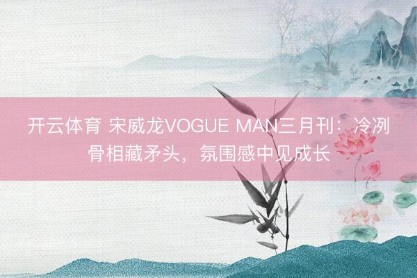 开云体育 宋威龙VOGUE MAN三月刊：冷冽骨相藏矛头，氛围感中见成长