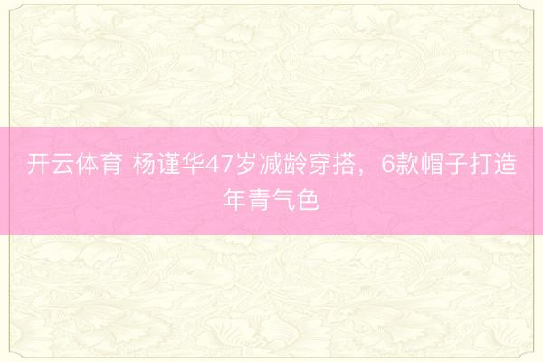 开云体育 杨谨华47岁减龄穿搭，6款帽子打造年青气色