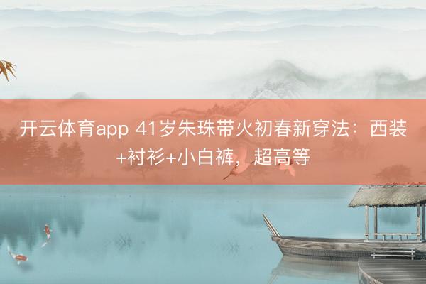 开云体育app 41岁朱珠带火初春新穿法：西装+衬衫+小白裤，超高等