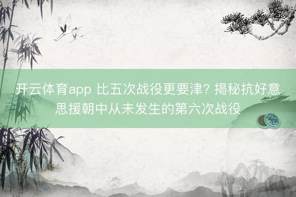 开云体育app 比五次战役更要津? 揭秘抗好意思援朝中从未发生的第六次战役