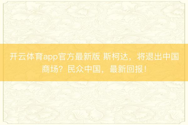 开云体育app官方最新版 斯柯达，将退出中国商场？民众中国，最新回报！