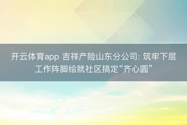 开云体育app 吉祥产险山东分公司: 筑牢下层工作阵脚绘就社区搞定“齐心圆”