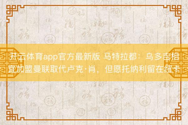 开云体育app官方最新版 马特拉都：乌多吉相宜加盟曼联取代卢克·肖，但愿托纳利留在纽卡