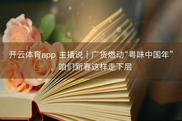 开云体育app 主播说｜广货燃动“粤味中国年”，咱们新春这样走下层