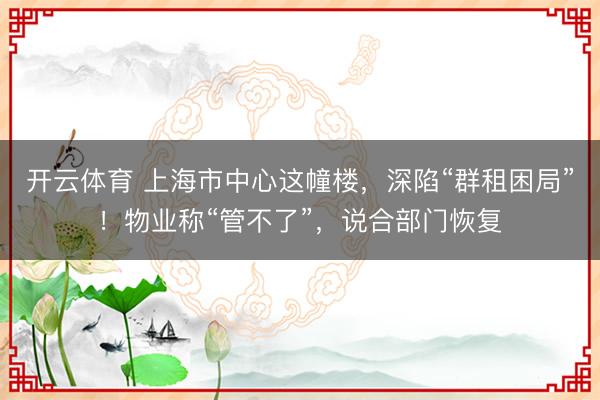 开云体育 上海市中心这幢楼，深陷“群租困局”！物业称“管不了”，说合部门恢复