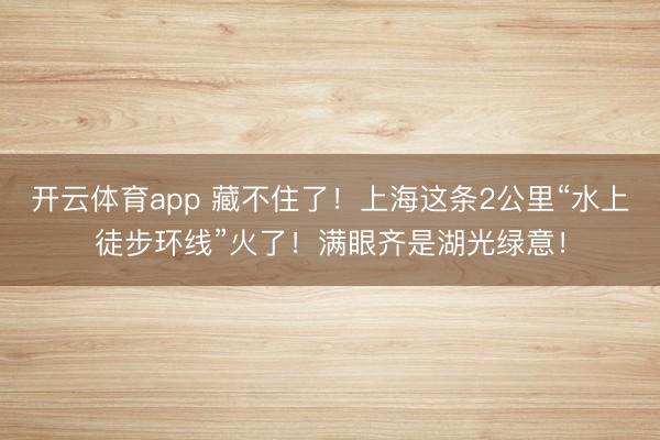 开云体育app 藏不住了！上海这条2公里“水上徒步环线”火了！满眼齐是湖光绿意！