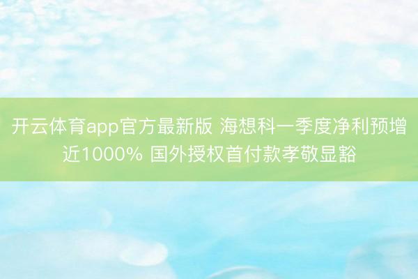 开云体育app官方最新版 海想科一季度净利预增近1000% 国外授权首付款孝敬显豁