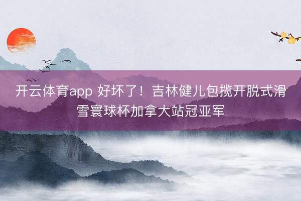 开云体育app 好坏了！吉林健儿包揽开脱式滑雪寰球杯加拿大站冠亚军