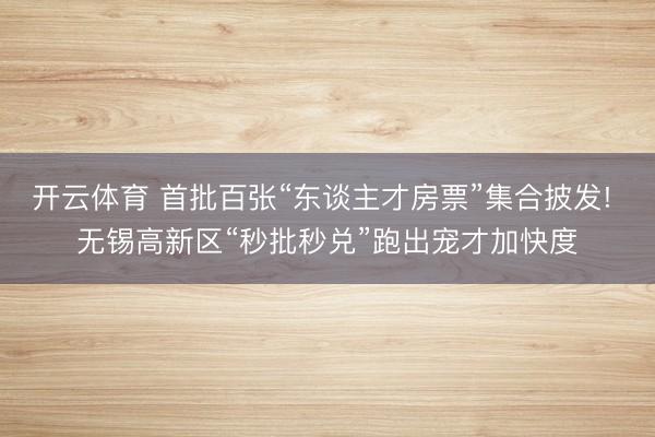 开云体育 首批百张“东谈主才房票”集合披发! 无锡高新区“秒批秒兑”跑出宠才加快度