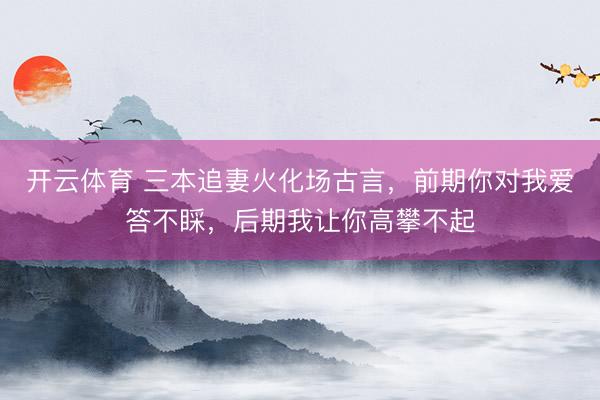开云体育 三本追妻火化场古言，前期你对我爱答不睬，后期我让你高攀不起