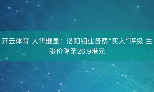 开云体育 大华继显：洛阳钼业督察“买入”评级 主张价降至26.9港元