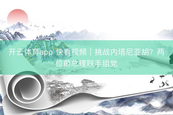 开云体育app 快看视频｜挑战内塔尼亚胡？两位前总理联手组党
