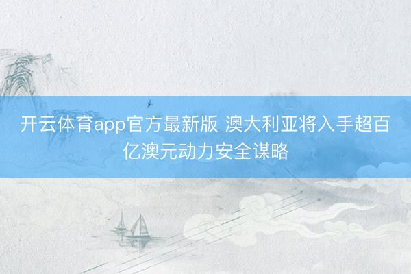 开云体育app官方最新版 澳大利亚将入手超百亿澳元动力安全谋略