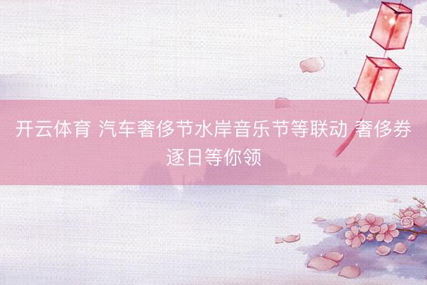 开云体育 汽车奢侈节水岸音乐节等联动 奢侈券逐日等你领