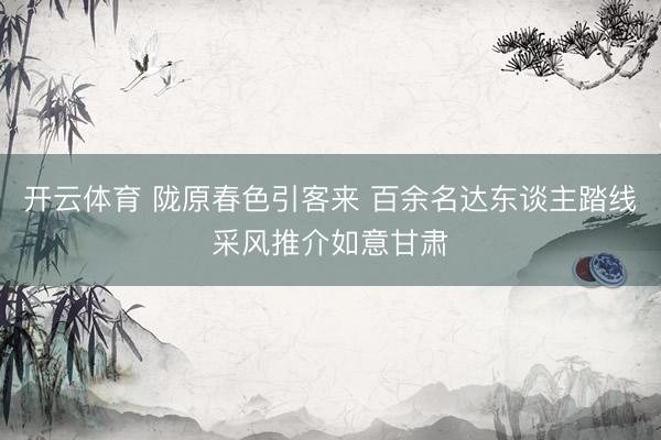开云体育 陇原春色引客来 百余名达东谈主踏线采风推介如意甘肃